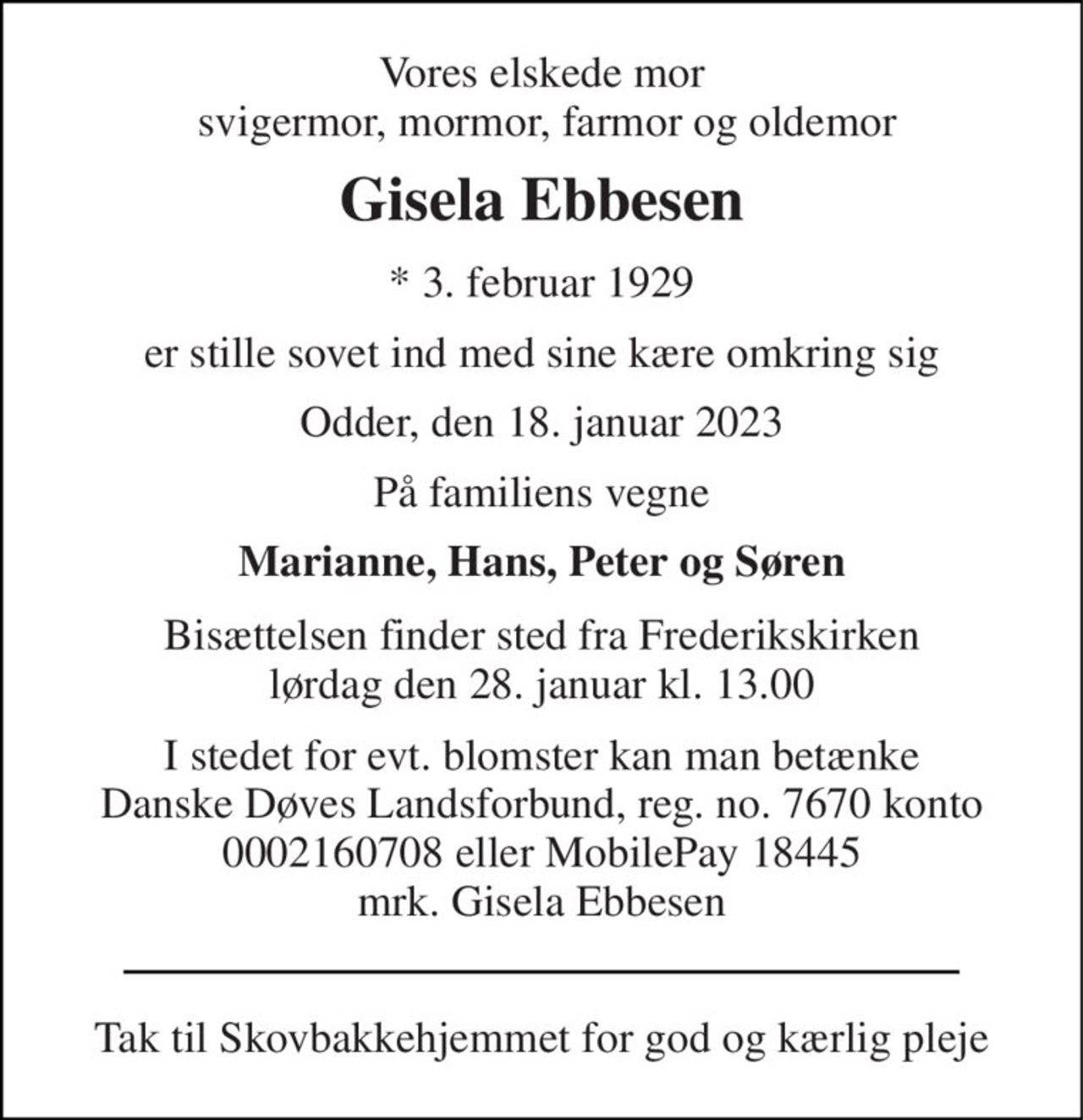 Vores elskede mor  svigermor, mormor, farmor og oldemor 
Gisela Ebbesen 
*​ 3. februar 1929 
er stille sovet ind med sine kære omkring sig 
Odder, den 18. januar 2023 
På familiens vegne 
Marianne, Hans, Peter og Søren 
Bisættelsen finder sted fra Frederikskirken lørdag den 28. januar kl. 13.00 
I stedet for evt. blomster kan man betænke Danske Døves Landsforbund, reg. no. 7670 konto 0002160708 eller MobilePay 18445 mrk. Gisela Ebbesen 
Tak til Skovbakkehjemmet for god og kærlig pleje
