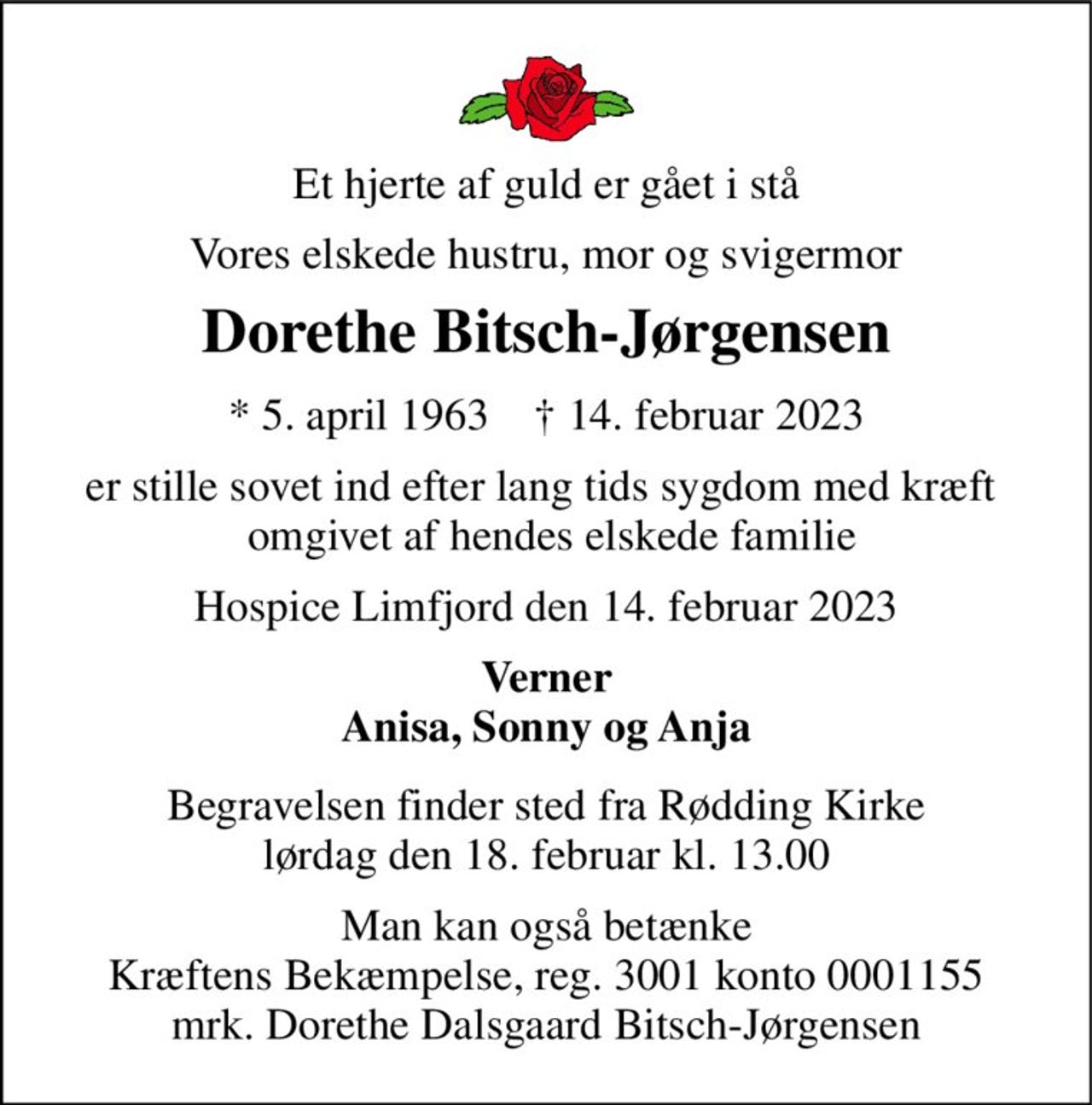Et hjerte af guld er gået i stå 
Vores elskede hustru, mor og svigermor 
Dorethe Bitsch-Jørgensen 
*​ 5. april 1963​    †​ 14. februar 2023 
er stille sovet ind efter lang tids sygdom med kræft   omgivet af hendes elskede familie 
Hospice Limfjord den 14. februar 2023 
Verner Anisa, Sonny og Anja 
Begravelsen​ finder sted fra Rødding Kirke​ lørdag den 18. februar​ kl. 13.00 
Man kan også betænke Kræftens Bekæmpelse, reg. 3001 konto 0001155 mrk. Dorethe Dalsgaard Bitsch-Jørgensen