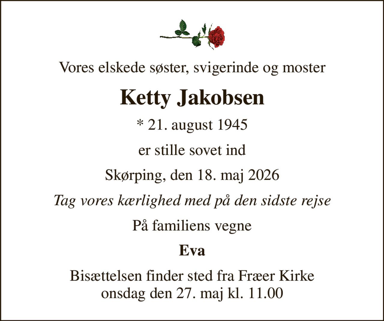 Vores elskede søster, svigerinde og moster
Ketty Jakobsen
* 21. august 1945
er stille sovet ind
Skørping, den 18. maj 2026
Tag vores kærlighed med på den sidste rejse
På familiens vegne
Eva
Bisættelsen finder sted fra Fræer Kirke  onsdag den 27. maj kl. 11.00