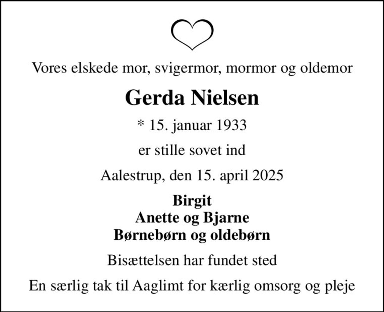 Vores elskede mor, svigermor, mormor og oldemor
Gerda Nielsen
* 15. januar 1933
er stille sovet ind
Aalestrup, den 15. april 2025
Birgit Anette og Bjarne Børnebørn og oldebørn
Bisættelsen har fundet sted
En særlig tak til Aaglimt for kærlig omsorg og pleje
