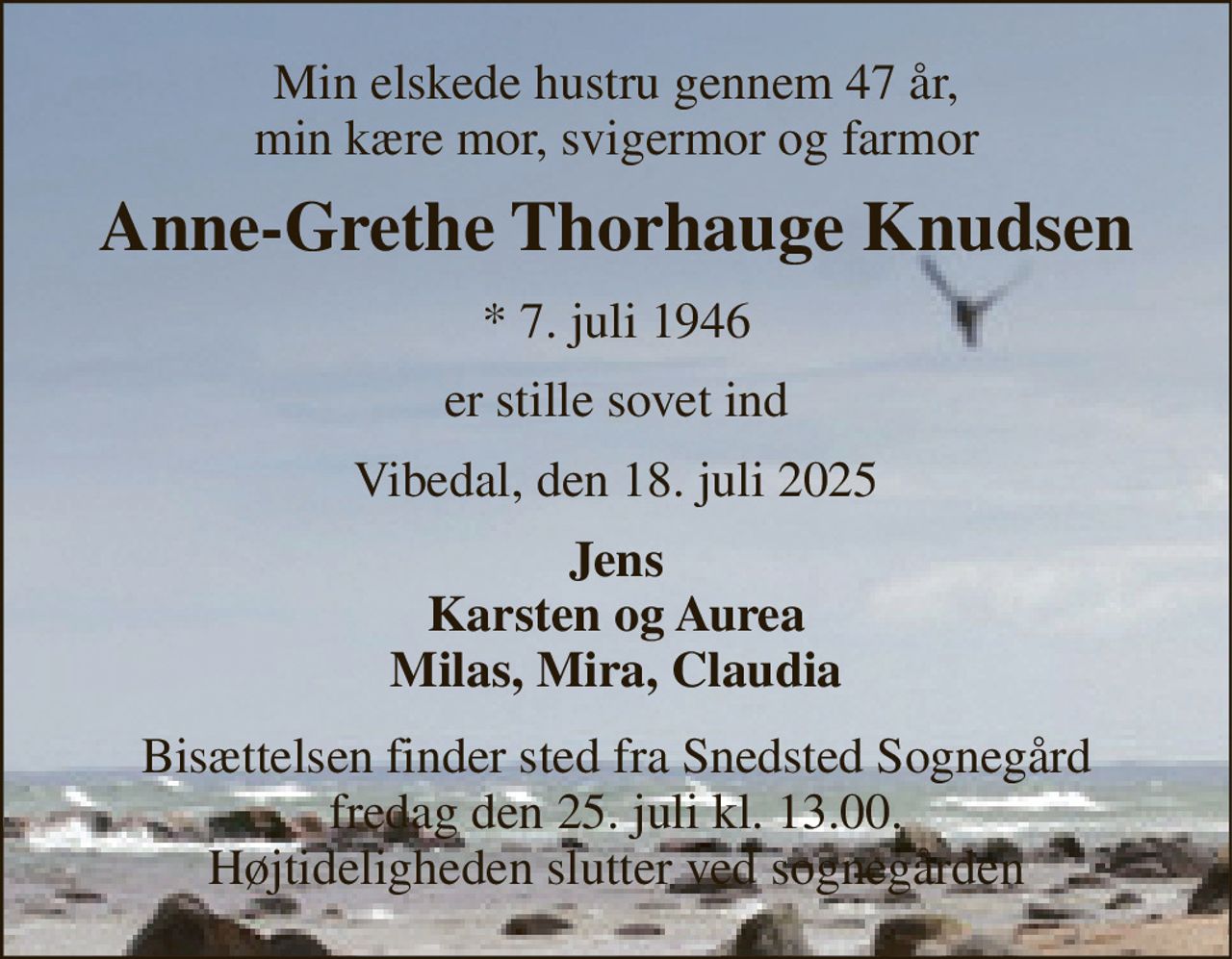 Min elskede hustru gennem 47 år, min kære mor, svigermor og farmor 
Anne-Grethe Thorhauge Knudsen 
*​ 7. juli 1946 
er stille sovet ind 
Vibedal, den 18. juli 2025 
Jens Karsten og Aurea Milas, Mia, Claudia 
Bisættelsen finder sted fra Snedsted Sognegård fredag den 25. juli kl. 13:00. Højtideligheden sllutter ved sognegården