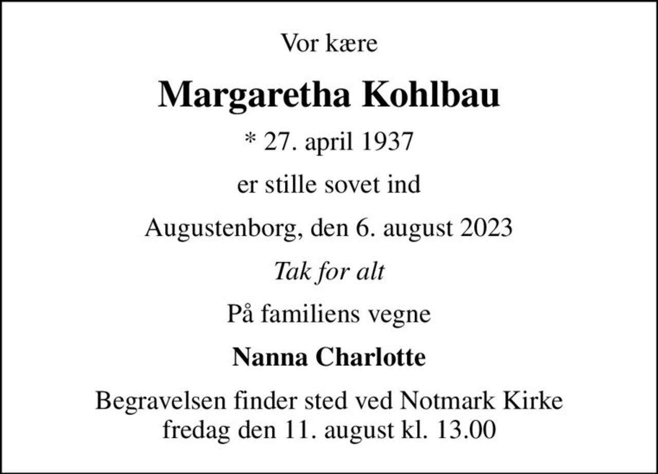 Vor kære
Margaretha Kohlbau
* 27. april 1937
er stille sovet ind
Augustenborg, den 6. august 2023
Tak for alt
På familiens vegne
Nanna Charlotte
Begravelsen finder sted ved Notmark Kirke  fredag den 11. august kl. 13.00