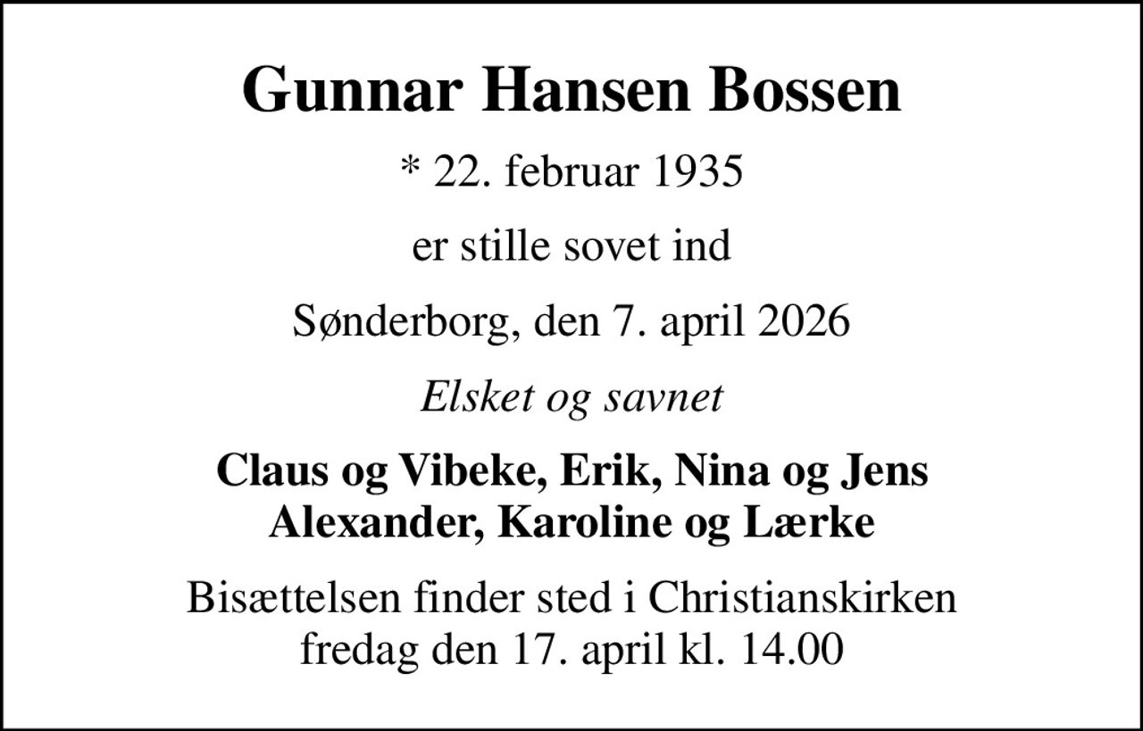 Gunnar Hansen Bossen
* 22. februar 1935
er stille sovet ind
Sønderborg, den 7. april 2026
Elsket og savnet
Claus og Vibeke, Erik, Nina og Jens Alexander, Karoline og Lærke
Bisættelsen finder sted i Christianskirken  fredag den 17. april kl. 14.00
