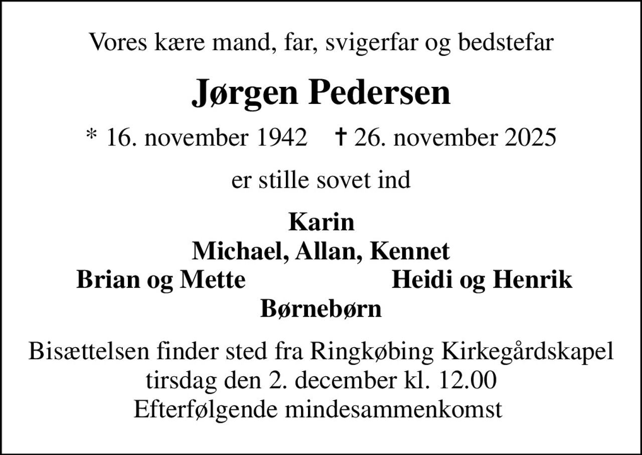 Vores kære mand, far, svigerfar og bedstefar
Jørgen Pedersen
* 16. november 1942    ✝ 26. november 2025
er stille sovet ind
Karin Michael, Allan, Kennet
Brian og Mette
Heidi og Henrik
Bisættelsen finder sted fra Ringkøbing Kirkegårdskapel  tirsdag den 2. december kl. 12.00  Efterfølgende mindesammenkomst