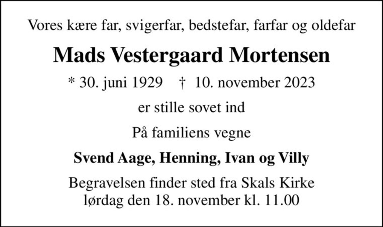 Vores kære far, svigerfar, bedstefar, farfar og oldefar
Mads Vestergaard Mortensen
* 30. juni 1929    ✝ 10. november 2023
er stille sovet ind
På familiens vegne
Svend Aage, Henning, Ivan og Villy
Begravelsen finder sted fra Skals Kirke  lørdag den 18. november kl. 11.00