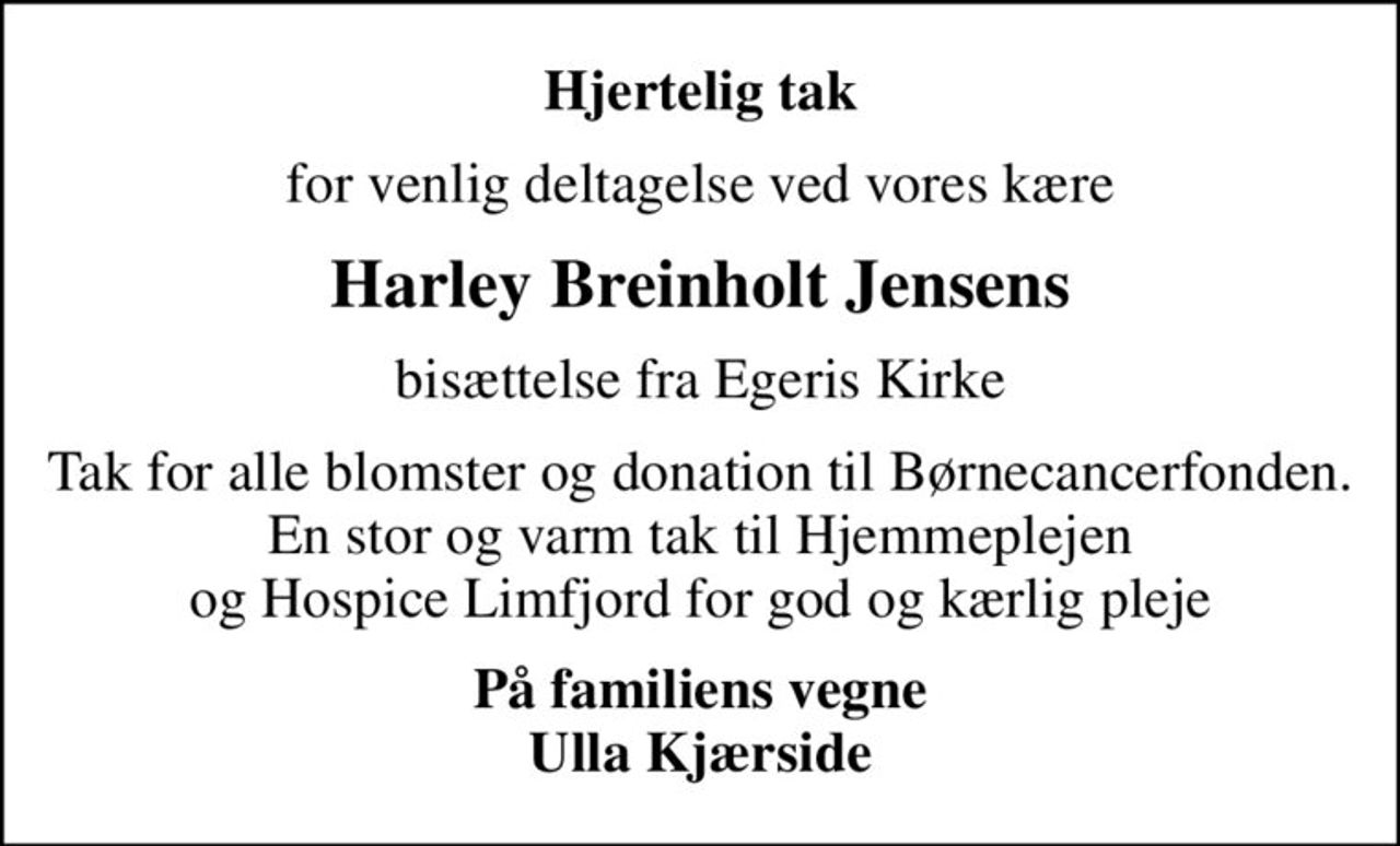 Hjertelig tak
for venlig deltagelse ved vores kære
Harley Breinholt Jensens
bisættelse fra Egeris Kirke
Tak for alle blomster og donation til Børnecancerfonden. En stor og varm tak til Hjemmeplejen og Hospice Limfjord for god og kærlig pleje
På familiens vegne Ulla Kjærside