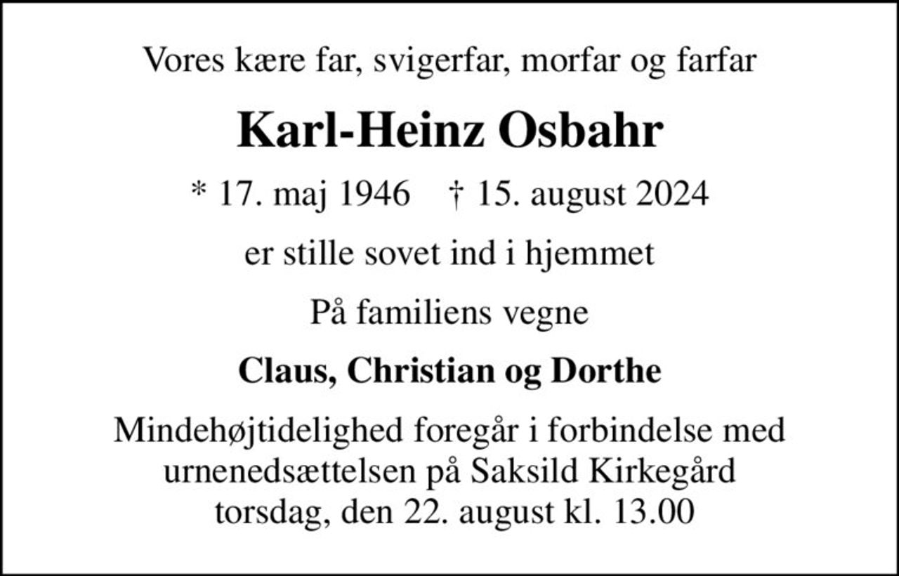 Vores kære far, svigerfar, morfar og farfar
Karl-Heinz Osbahr
* 17. maj 1946    ✝ 15. august 2024
er stille sovet ind i hjemmet
På familiens vegne
Claus, Christian og Dorthe
Mindehøjtidelighed foregår i forbindelse med urnenedsættelsen på Saksild Kirkegård  torsdag, den 22. august kl. 13.00