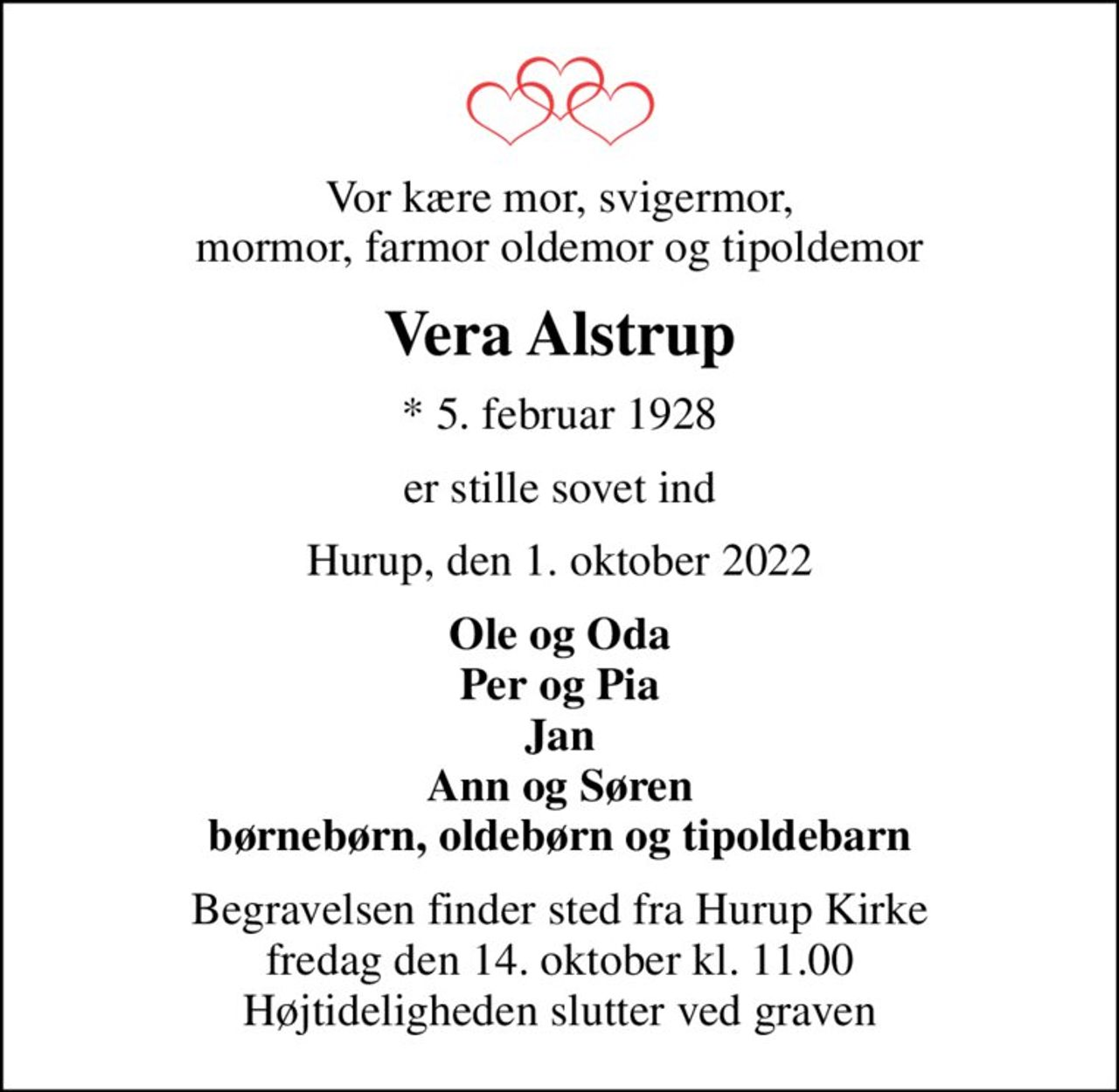 Vor kære mor, svigermor, mormor, farmor oldemor og tipoldemor
Vera Alstrup
* 5. februar 1928
er stille sovet ind
Hurup, den 1. oktober 2022
Ole og Oda Per og Pia Jan Ann og Søren børnebørn, oldebørn og tipoldebarn
Begravelsen finder sted fra Hurup Kirke  fredag den 14. oktober kl. 11.00  Højtideligheden slutter ved graven