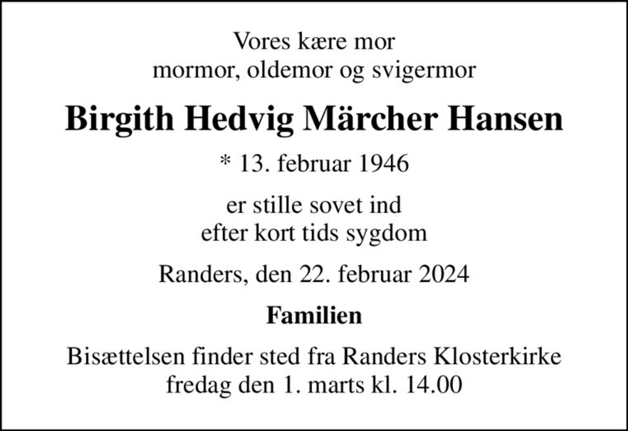 Vores kære mor mormor, oldemor og svigermor
Birgith Hedvig Märcher Hansen
* 13. februar 1946
er stille sovet ind efter kort tids sygdom
Randers, den 22. februar 2024
Familien
Bisættelsen finder sted fra Randers Klosterkirke  fredag den 1. marts kl. 14.00