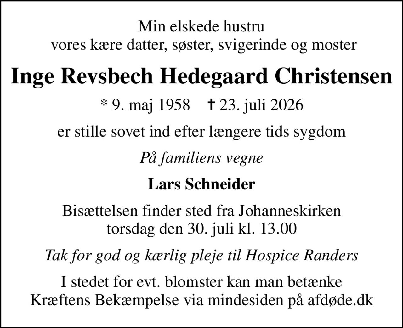 Min elskede hustru  vores kære datter, søster, svigerinde og moster
Inge Revsbech Hedegaard Christensen
* 9. maj 1958    ✝ 23. juli 2026
er stille sovet ind efter længere tids sygdom
På familiens vegne
Lars Schneider
Bisættelsen finder sted fra Johanneskirken  torsdag den 30. juli kl. 13.00 
Tak for god og kærlig pleje til Hospice Randers
I stedet for evt. blomster kan man betænke
					Kræftens Bekæmpelse via mindesiden på afdøde.dk