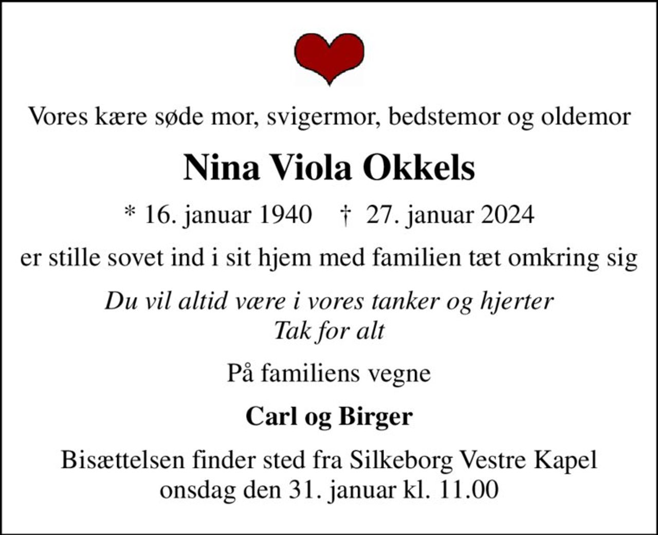 Vores kære søde mor, svigermor, bedstemor og oldemor
Nina Viola Okkels
* 16. januar 1940    ✝ 27. januar 2024
er stille sovet ind i sit hjem med familien tæt omkring sig
Du vil altid være i vores tanker og hjerter Tak for alt
På familiens vegne
Carl og Birger
Bisættelsen finder sted fra Silkeborg Vestre Kapel  onsdag den 31. januar kl. 11.00