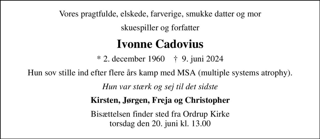Vores pragtfulde, elskede, farverige, smukke datter og mor
skuespiller og forfatter
Ivonne Cadovius
* 2. december 1960    ✝ 9. juni 2024
Hun sov stille ind efter flere års kamp med MSA (multiple systems atrophy).
Hun var stærk og sej til det sidste
Kirsten, Jørgen, Freja og Christopher
Bisættelsen finder sted fra Ordrup Kirke  torsdag den 20. juni kl. 13.00