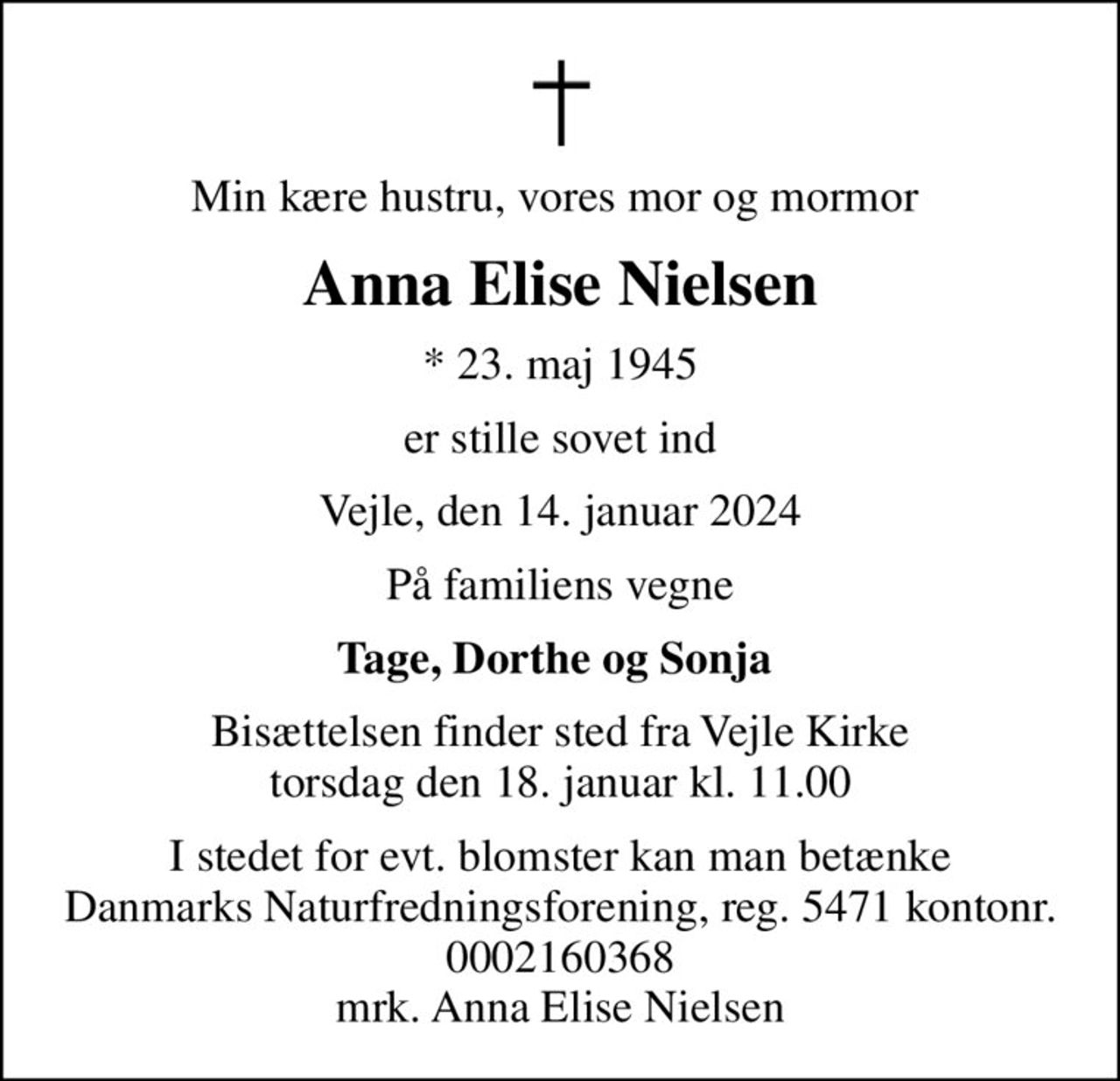 Min kære hustru, vores mor og mormor 
Anna Elise Nielsen
* 23. maj 1945
er stille sovet ind
Vejle, den 14. januar 2024
På familiens vegne
Tage, Dorthe og Sonja 
Bisættelsen finder sted fra Vejle Kirke  torsdag den 18. januar kl. 11.00 
I stedet for evt. blomster kan man betænke
					Danmarks Naturfredningsforening reg.5471kontonr.0002160368mrk. Anna Elise
					Nielsen
