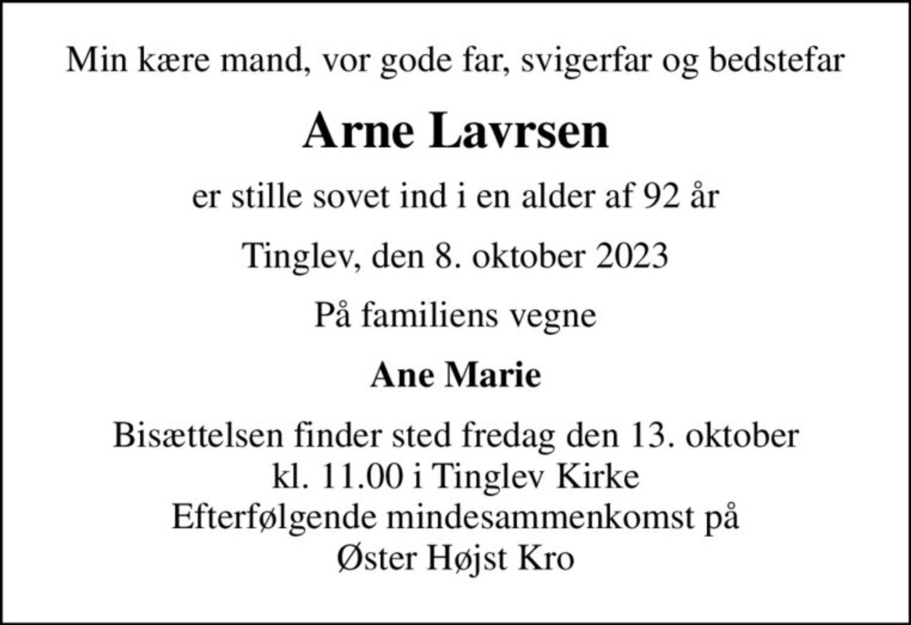 Min kære mand, vor gode far, svigerfar og bedstefar
Arne Lavrsen
er stille sovet ind i en alder af 92 år
Tinglev, den 8. oktober 2023
På familiens vegne
Ane Marie
Bisættelsen finder sted fredag den 13. oktober kl. 11.00 i Tinglev Kirke Efterfølgende mindesammenkomst på Øster Højst Kro