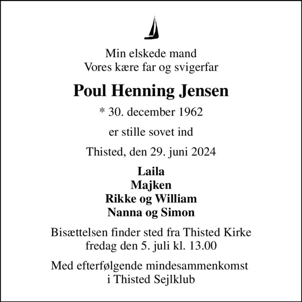Min elskede mand Vores kære far og svigerfar
Poul Henning Jensen
* 30. december 1962
er stille sovet ind
Thisted, den 29. juni 2024
Laila Majken Rikke og William Nanna og Simon
Bisættelsen finder sted fra Thisted Kirke  fredag den 5. juli kl. 13.00 
Med efterfølgende mindesammenkomst  i Thisted Sejlklub