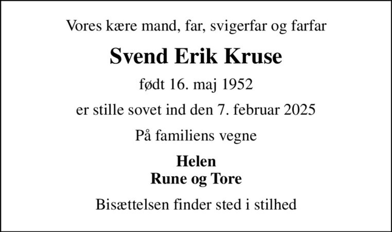 Vores kære mand, far, svigerfar og farfar
Svend Erik Kruse
født 16. maj 1952
er stille sovet ind den 7. februar 2025
På familiens vegne
Helen Rune og Tore
Bisættelsen finder sted i stilhed