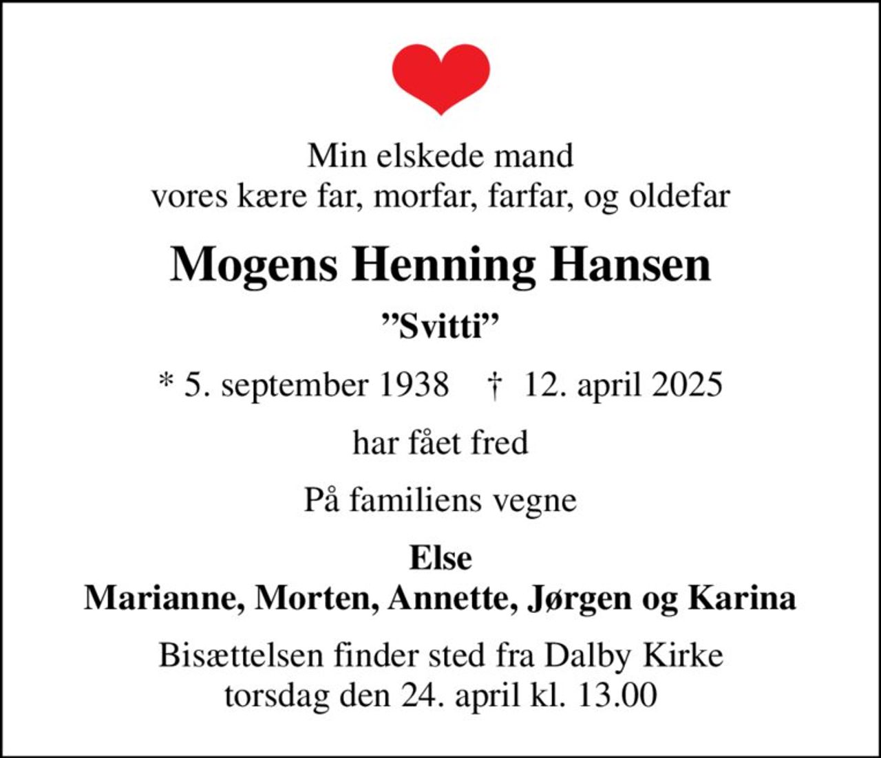 Min elskede mand vores kære far, morfar, farfar, og oldefar
Mogens Henning Hansen
Svitti
* 5. september 1938    ✝ 12. april 2025
har fået fred
På familiens vegne
Else Marianne, Morten, Annette, Jørgen og Karina
Bisættelsen finder sted fra Dalby Kirke  torsdag den 24. april kl. 13.00