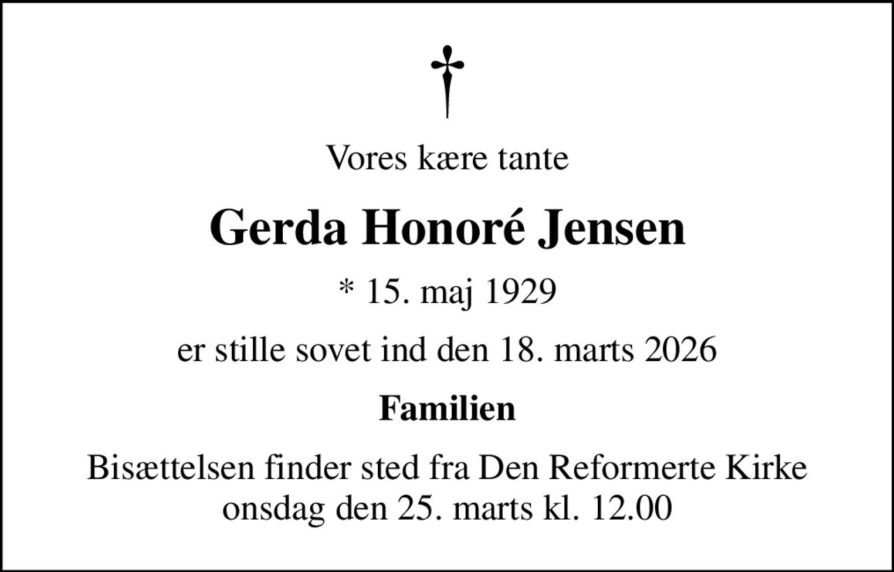 Vores kære tante
Gerda Honoré Jensen
* 15. maj 1929
er stille sovet ind den 18. marts 2026
Familien
Bisættelsen finder sted fra Den Reformerte Kirke  onsdag den 25. marts kl. 12.00