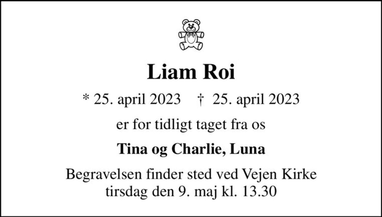 Liam Roi
* 25. april 2023    ✝ 25. april 2023
er for tidligt taget fra os
Tina og Charlie, Luna
Begravelsen finder sted ved Vejen Kirke  tirsdag den 9. maj kl. 13.30