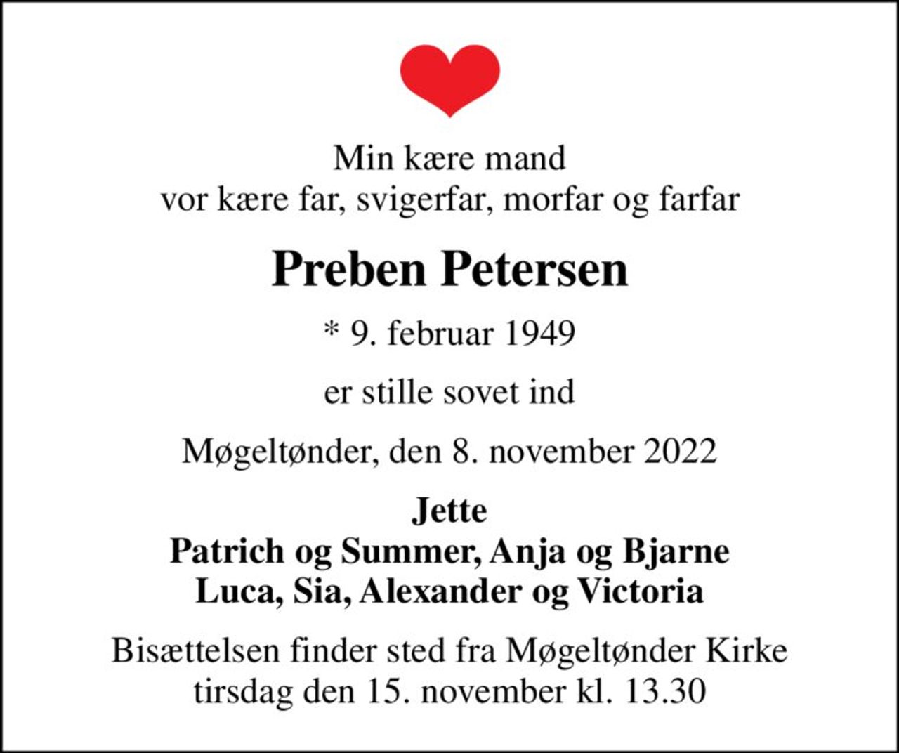 Min kære mand vor kære far, svigerfar, morfar og farfar
Preben Petersen
* 9. februar 1949
er stille sovet ind
Møgeltønder, den 8. november 2022
Jette Patrich og Summer, Anja og Bjarne Luca, Sia, Alexander og Victoria
Bisættelsen finder sted fra Møgeltønder Kirke  tirsdag den 15. november kl. 13.30