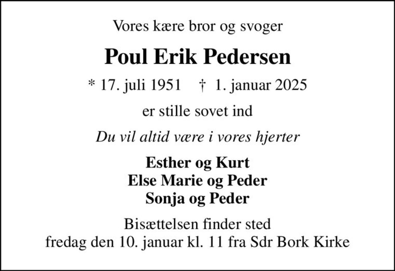 Vores kære bror og svoger
Poul Erik Pedersen
* 17. juli 1951    ✝ 1. januar 2025
er stille sovet ind
Du vil altid være i vores hjerter
Esther og Kurt Else Marie og Peder Sonja og Peder
Bisættelsen finder sted fredag den 10. januar kl. 11 fra Sdr Bork Kirke