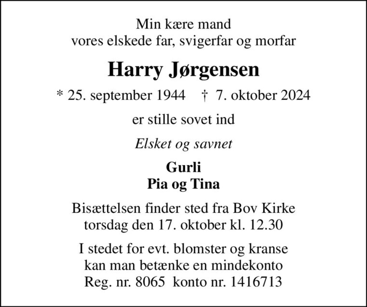 Min kære mand vores elskede far, svigerfar og morfar
Harry Jørgensen
* 25. september 1944    ✝ 7. oktober 2024
er stille sovet ind
Elsket og savnet
Gurli Pia og Tina
Bisættelsen finder sted fra Bov Kirke  torsdag den 17. oktober kl. 12.30 
I stedet for evt. blomster og kranse kan man betænke en mindekonto Reg. nr. 8065  konto nr. 1416713