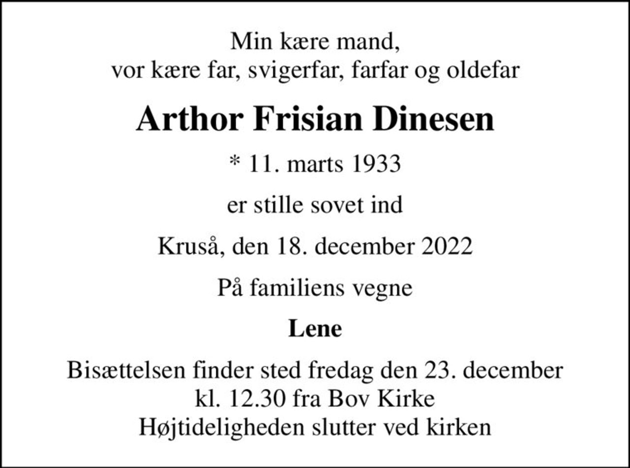 Min kære mand, vor kære far, svigerfar, farfar og oldefar
Arthor Frisian Dinesen
* 11. marts 1933
er stille sovet ind
Kruså, den 18. december 2022
På familiens vegne
Lene
Bisættelsen finder sted fredag den 23. december kl. 12.30 fra Bov Kirke Højtideligheden slutter ved kirken
