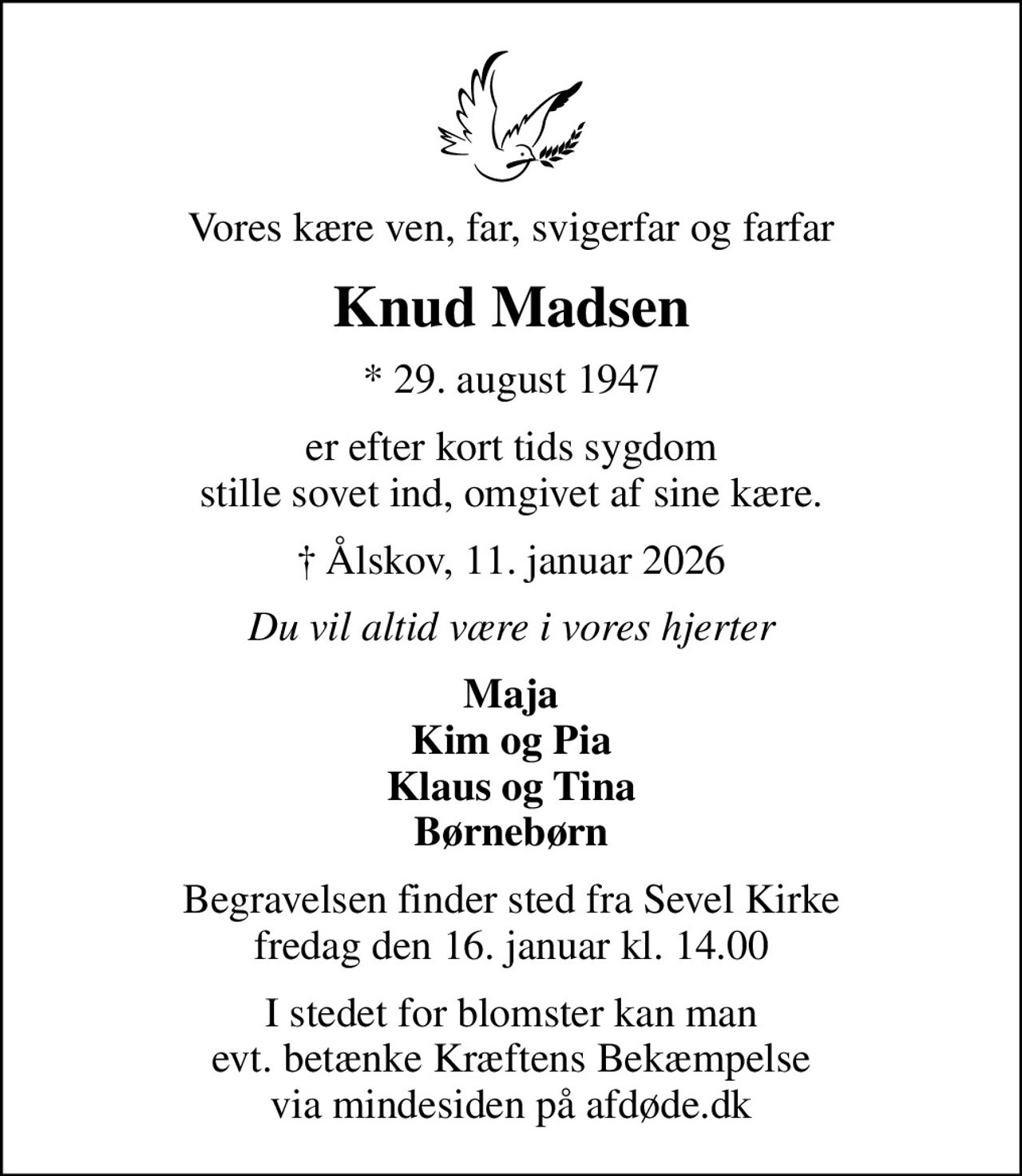 Vores kære ven, far, svigerfar og farfar
Knud Madsen
* 29. august 1947
er efter kort tids sygdom stille sovet ind, omgivet af sine kære.
 Ålskov, 11. januar 2026
Du vil altid være i vores hjerter
Maja Kim og Pia Klaus og Tina Børnebørn
Begravelsen finder sted fra Sevel Kirke  fredag den 16. januar kl. 14.00 
I stedet for blomster kan man evt. betænke Kræftens Bekæmpelse via mindesiden på afdøde.dk
I stedet for evt. blomster kan man betænke
					Kræftens Bekæmpelse via mindesiden på afdøde.dk