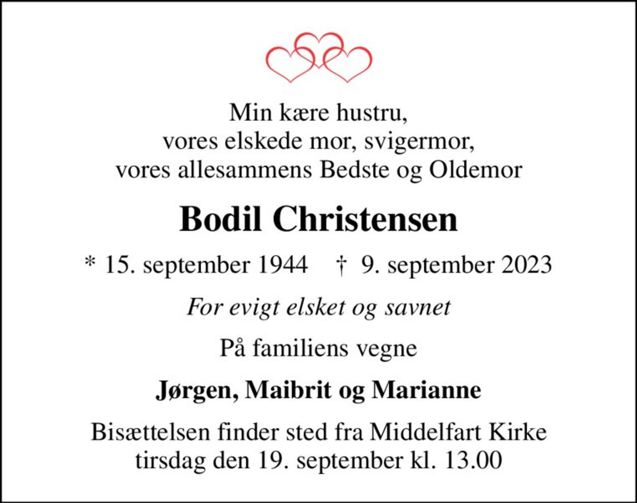Min kære hustru, vores elskede mor, svigermor, vores allesammens Bedste og oldemor
Bodil Christensen
* 15. september 1944    ✝ 9. september 2023
For evigt elsket og savnet
På familiens vegne
Jørgen, Maibrit og Marianne
Bisættelsen finder sted fra Middelfart Kirke  tirsdag den 19. september kl. 13.00