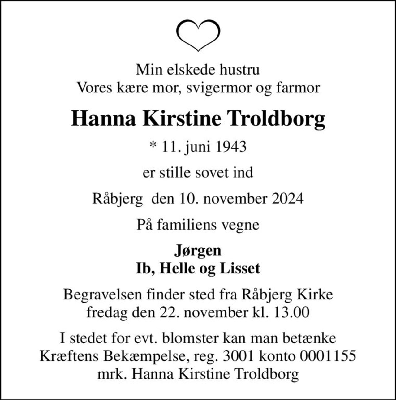 Min elskede hustru Vores kære mor, svigermor og farmor
Hanna Kirstine Troldborg
* 11. juni 1943
er stille sovet ind
Råbjerg  den 10. november 2024
På familiens vegne
Jørgen Ib, Helle og Lisset
Begravelsen finder sted fra Råbjerg Kirke  fredag den 22. november kl. 13.00 
I stedet for evt. blomster kan man betænke
					Kræftens Bekæmpelse reg.3001konto0001155mrk. Hanna
					Kirstine Troldborg