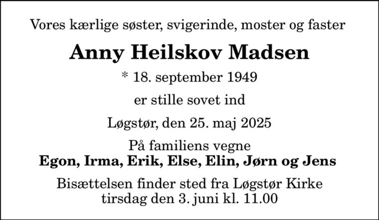 Vores kærlige søster, svigerinde, moster og faster 
Anny Heilskov Madsen
* 18. september 1949
er stille sovet ind
Løgstør, den 25. maj 2025
På familiens vegne
Egon, Irma, Erik, Else, Elin, Jørn og Jens 
Bisættelsen finder sted fra Løgstør Kirke  tirsdag den 3. juni kl. 11.00