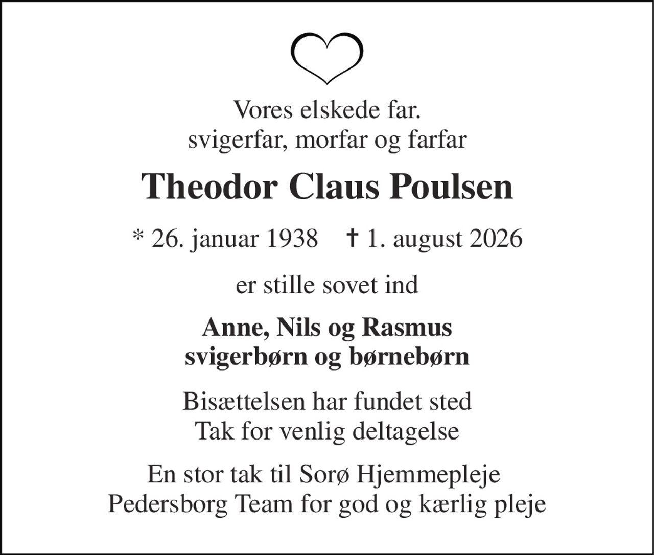 Vores elskede far. svigerfar, morfar og farfar 
Theodor Claus Poulsen​ 
*​ 26. januar 1938​    ✝​ 1. august 2026 
er stille sovet ind 
Anne, Nils og Rasmus svigerbørn og børnebørn 
Bisættelsen har fundet sted Tak for venlig deltagelse 
En stor tak til Sorø Hjemmepleje  Pedersborg Team for god og kærlig pleje