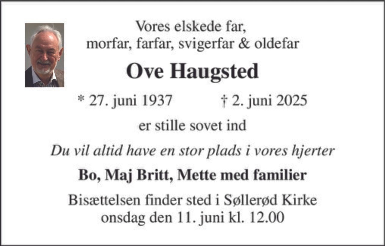 Vores elskede far,  morfar, farfar, svigerfar & oldefar 
Ove Haugsted 
★​ 27. juni 1937​            ✝​ 2. juni 2025 
er stille sovet ind 
Du vil altid have en stor plads i vores hjerter 
Bo, Maj Britt, Mette med familier 
Bisættelsen​ finder sted i Søllerød Kirke​ onsdag den 11. juni​ kl. 12.00