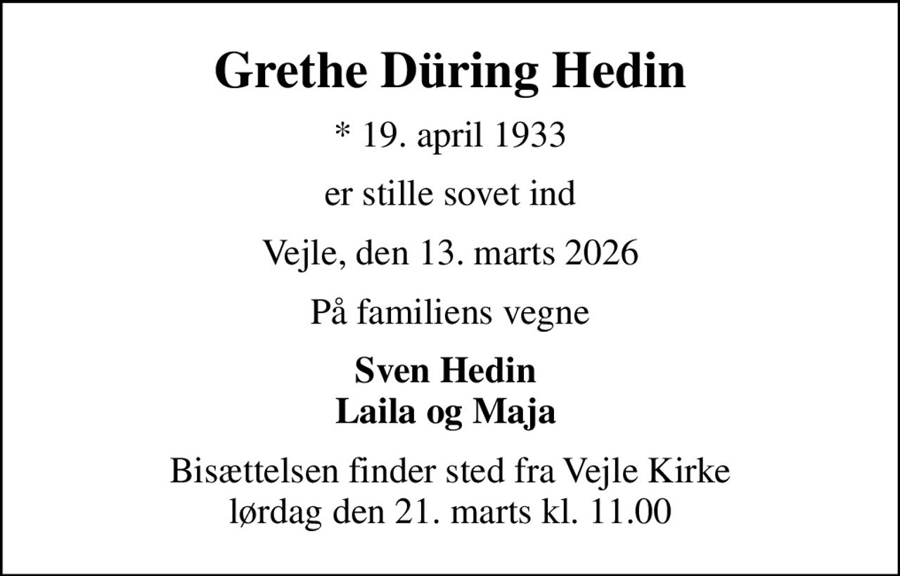 Grethe Düring Hedin
* 19. april 1933
er stille sovet ind
Vejle, den 13. marts 2026
På familiens vegne
Sven Hedin  Laila og Maja 
Bisættelsen finder sted fra Vejle Kirke  lørdag den 21. marts kl. 11.00