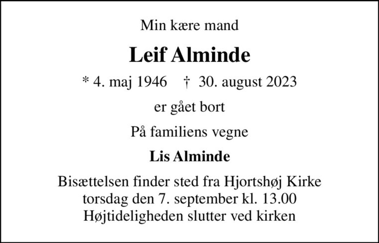Min kære mand
Leif Alminde
* 4. maj 1946    ✝ 30. august 2023
er gået bort
På familiens vegne
Lis Alminde
Bisættelsen finder sted fra Hjortshøj Kirke  torsdag den 7. september kl. 13.00  Højtideligheden slutter ved kirken