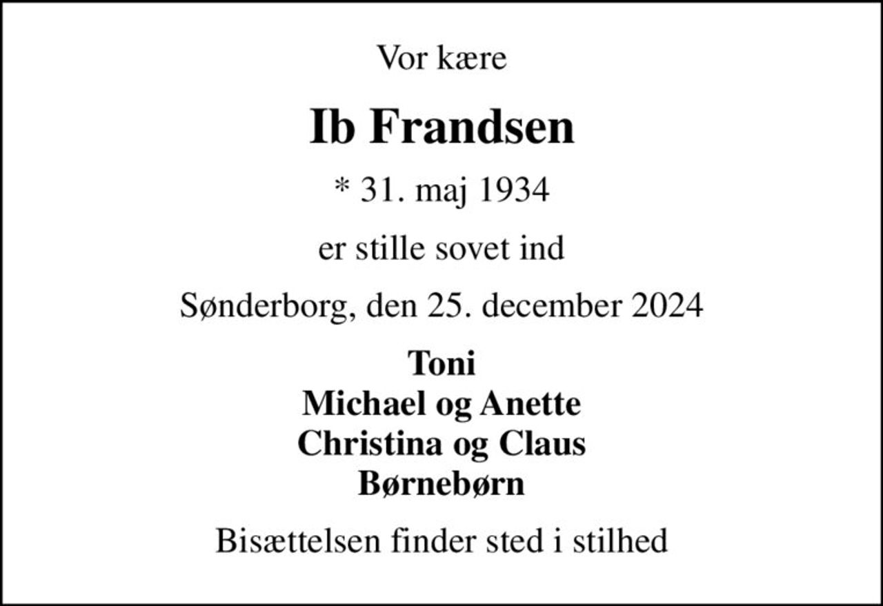 Vor kære
Ib Frandsen
* 31. maj 1934
er stille sovet ind
Sønderborg, den 25. december 2024
Toni Michael og Anette Christina og Claus Børnebørn
Bisættelsen finder sted i stilhed