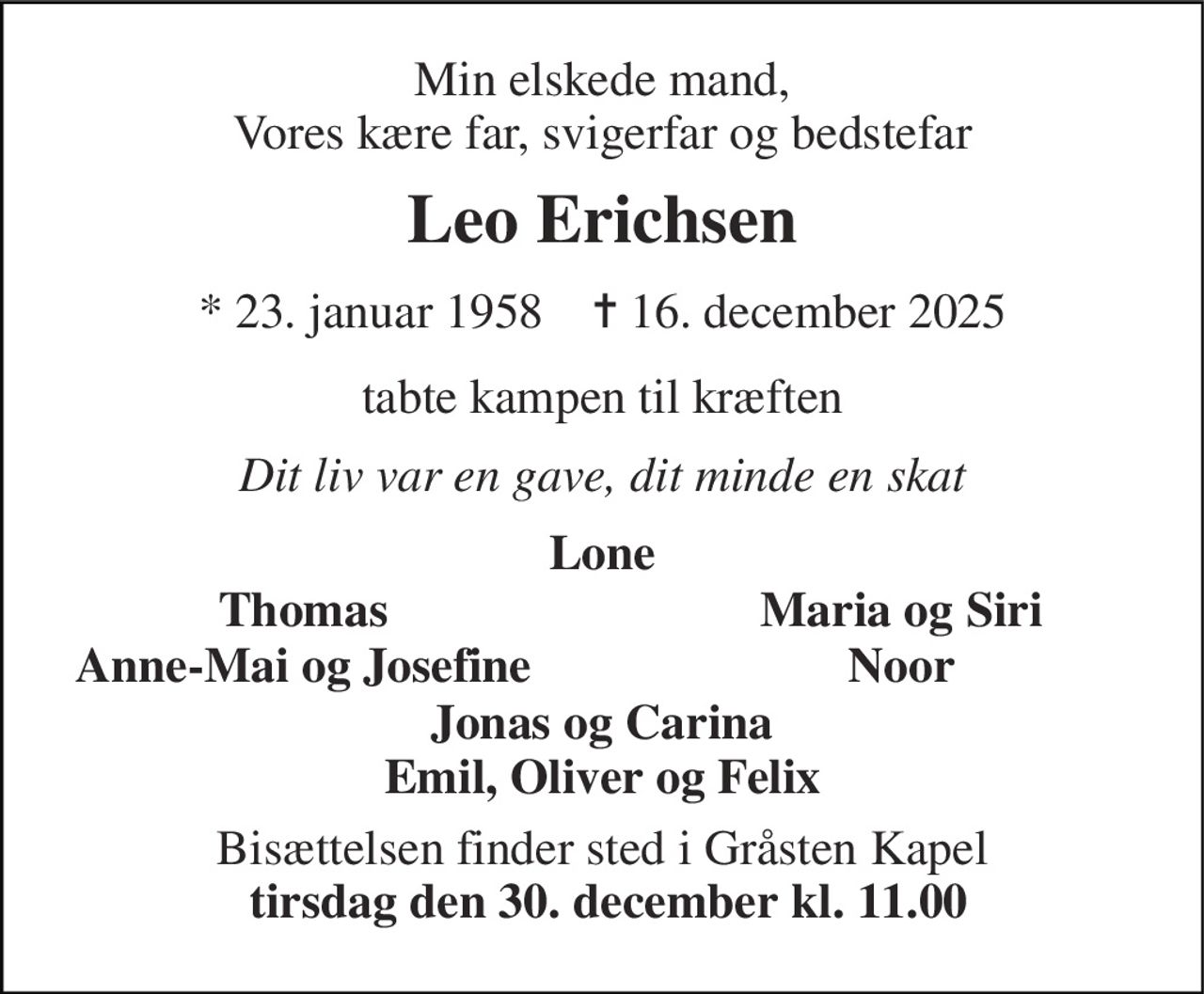 Min elskede mand, Vores kære far, svigerfar og bedstefar 
Leo Erichsen 
*​​ 23. januar 1958​​    ✝​​ 16. december 2025 
tabte kampen til kræften 
Dit liv var en gave, dit minde en skat 
Lone 
Thomas 
Maria og Siri 
Anne-Mai og Josefine 
Noor 
Jonas og Carina Emil, Oliver og Felix 
Bisættelsen finder sted i Gråsten Kapel  tirsdag den 30. december kl. 11.00