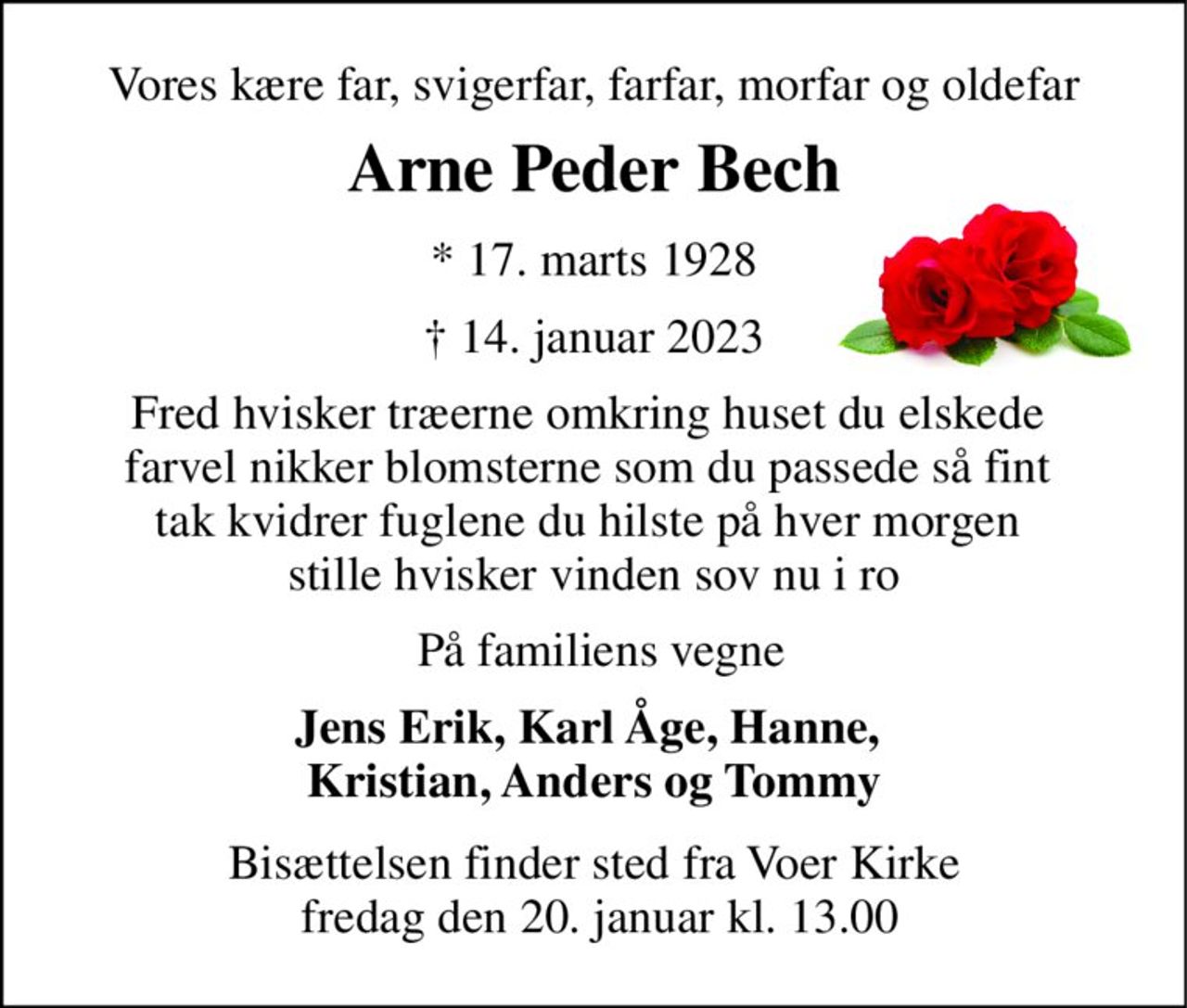 Vores kære far, svigerfar, farfar, morfar og oldefar 
Arne Peder Bech 
*​ 17. marts 1928​ 
†​ 14. januar 2023​ 
Fred hvisker træerne omkring huset du elskede  farvel nikker blomsterne som du passede så fint  tak kvidrer fuglene du hilste på hver morgen  stille hvisker vinden sov nu i ro 
På familiens vegne 
Jens Erik, Karl Åge, Hanne,  Kristian, Anders og Tommy 
Bisættelsen​ finder sted fra Voer Kirke  fredag den 20. januar​ kl. 13.00