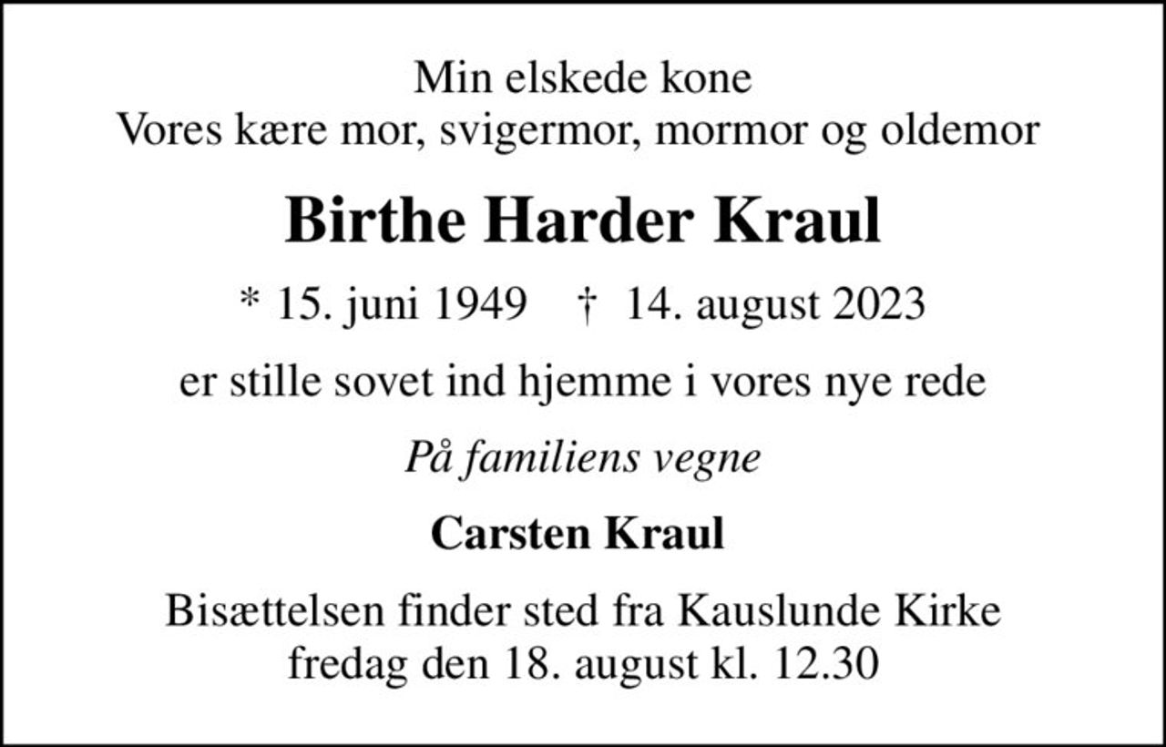Min elskede kone Vores kære mor, svigermor, mormor og oldemor 
Birthe Harder Kraul
* 15. juni 1949    ✝ 14. august 2023
er stille sovet ind hjemme i vores nye rede
På familiens vegne
Carsten Kraul 
Bisættelsen finder sted fra Kauslunde Kirke  fredag den 18. august kl. 12.30