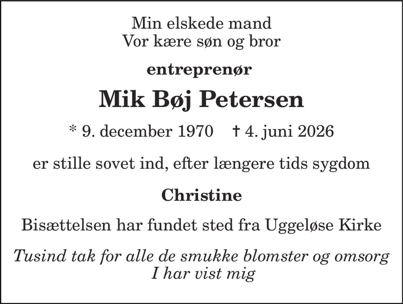 Min elskede mand Vor kære søn og bror 
entreprenør  
Mik Bøj Petersen 
* 9. december 1970    ✝ 4. juni 2026 
er stille sovet ind, efter længere tids sygdom 
Christine 
Bisættelsen har fundet sted fra Uggeløse Kirke 
Tusind tak for alle de smukke blomster og omsorg  I har vist mig