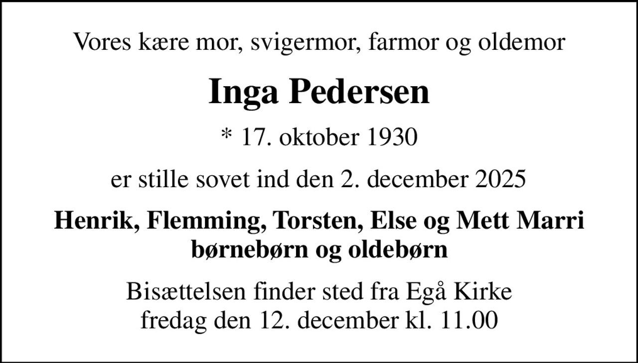 Vores kære mor, svigermor, farmor og oldemor
Inga Pedersen
* 17. oktober 1930
er stille sovet ind den 2. december 2025
Henrik, Flemming, Torsten, Else og Mett Marri børnebørn og oldebørn
Bisættelsen finder sted fra Egå Kirke  fredag den 12. december kl. 11.00