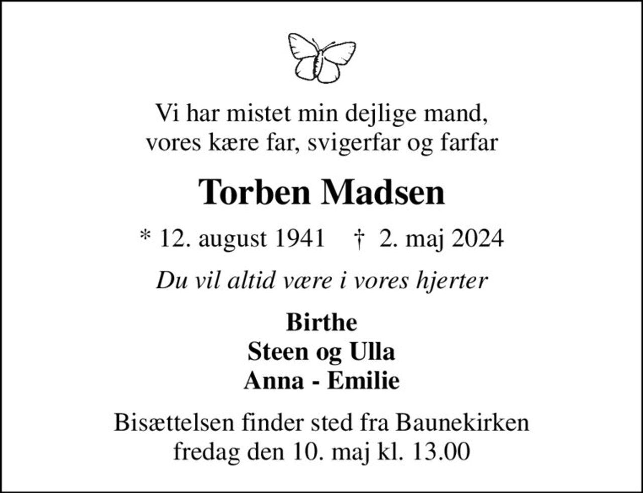 Vi har mistet min dejlige mand, vores kære far, svigerfar og farfar
Torben Madsen
* 12. august 1941    ✝ 2. maj 2024
Du vil altid være i vores hjerter
Birthe Steen og Ulla Anna - Emilie
Bisættelsen finder sted fra Baunekirken  fredag den 10. maj kl. 13.00
