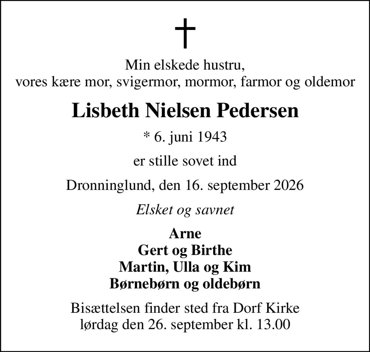 Min elskede hustru, vores kære mor, svigermor, mormor, farmor og oldemor
Lisbeth Nielsen Pedersen
* 6. juni 1943
er stille sovet ind
Dronninglund, den 16. september 2026
Elsket og savnet
Arne Gert og Birthe Martin, Ulla og Kim Børnebørn og oldebørn
Bisættelsen finder sted fra Dorf Kirke  lørdag den 26. september kl. 13.00