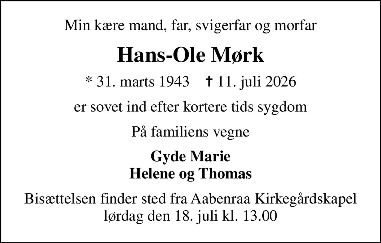 Min kære mand, far, svigerfar og morfar
Hans-Ole Mørk
* 31. marts 1943    ✝ 11. juli 2026
er sovet ind efter kortere tids sygdom
På familiens vegne
Gyde Marie Helene og Thomas
Bisættelsen finder sted fra Aabenraa Kirkegårdskapel  lørdag den 18. juli kl. 13.00
