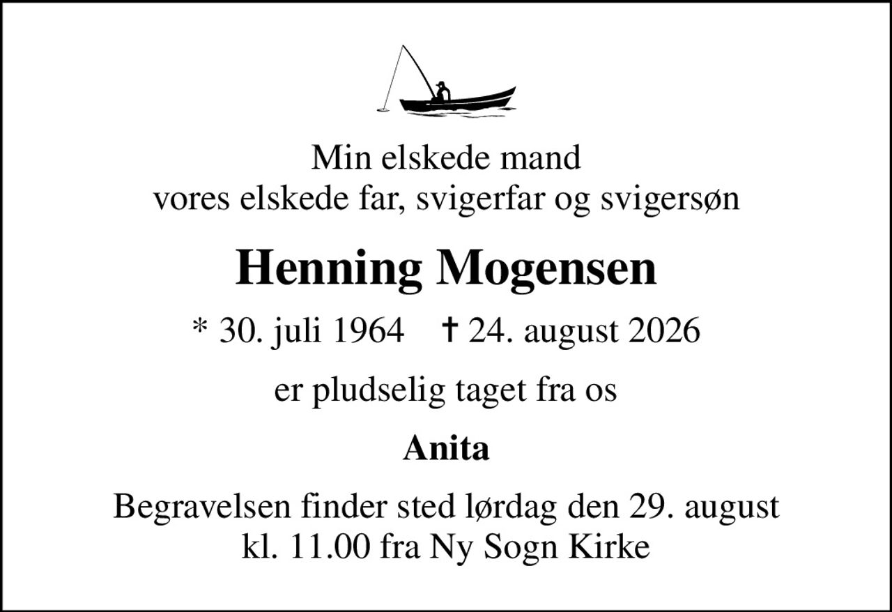 Min elskede mand vores elskede far, svigerfar og svigersøn
Henning Mogensen
* 30. juli 1964    ✝ 24. august 2026
er pludselig taget fra os
Anita
Begravelsen finder sted lørdag den 29. august kl. 11.00 fra Ny Sogn Kirke