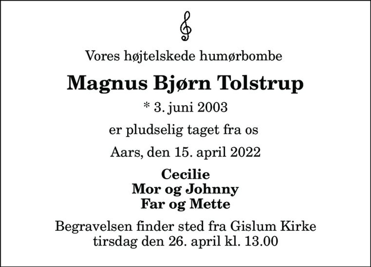 Vores højtelskede humørbombe 
Magnus Bjørn Tolstrup
* 3. juni 2003
er pludselig taget fra os 
Aars, den 15. april 2022
Cecilie Mor og Johnny Far og Mette
Begravelsen finder sted fra Gislum Kirke  tirsdag den 26. april kl. 13.00