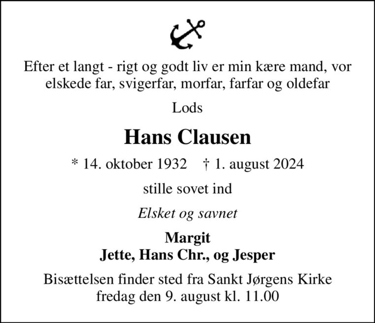 Efter et langt - rigt og godt liv er min kære mand, vor elskede far, svigerfar, morfar, farfar og oldefar
Lods
Hans Clausen
* 14. oktober 1932    ✝ 1. august 2024
stille sovet ind
Elsket og savnet
Margit Jette, Hans Chr., og Jesper
Bisættelsen finder sted fra Sankt Jørgens Kirke  fredag den 9. august kl. 11.00