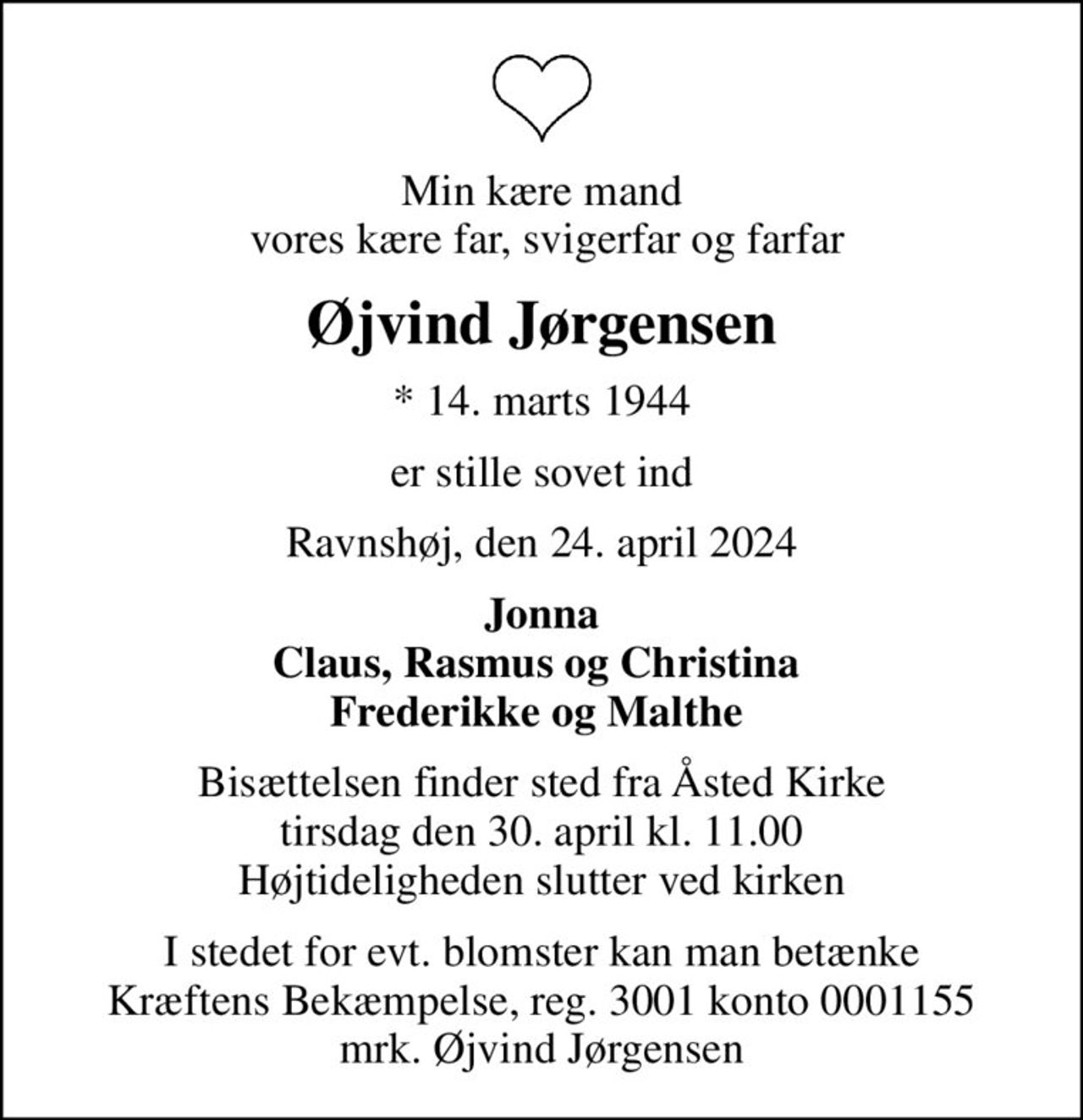 Min kære mand  vores kære far, svigerfar og farfar
Øjvind Jørgensen
* 14. marts 1944
er stille sovet ind
Ravnshøj, den 24. april 2024
Jonna Claus, Rasmus og Christina 
Bisættelsen finder sted fra Åsted Kirke  tirsdag den 30. april kl. 11.00  Højtideligheden slutter ved kirken
I stedet for evt. blomster kan man betænke
					Kræftens Bekæmpelse reg.3001konto0001155mrk. Øjvind
					Jørgensen
