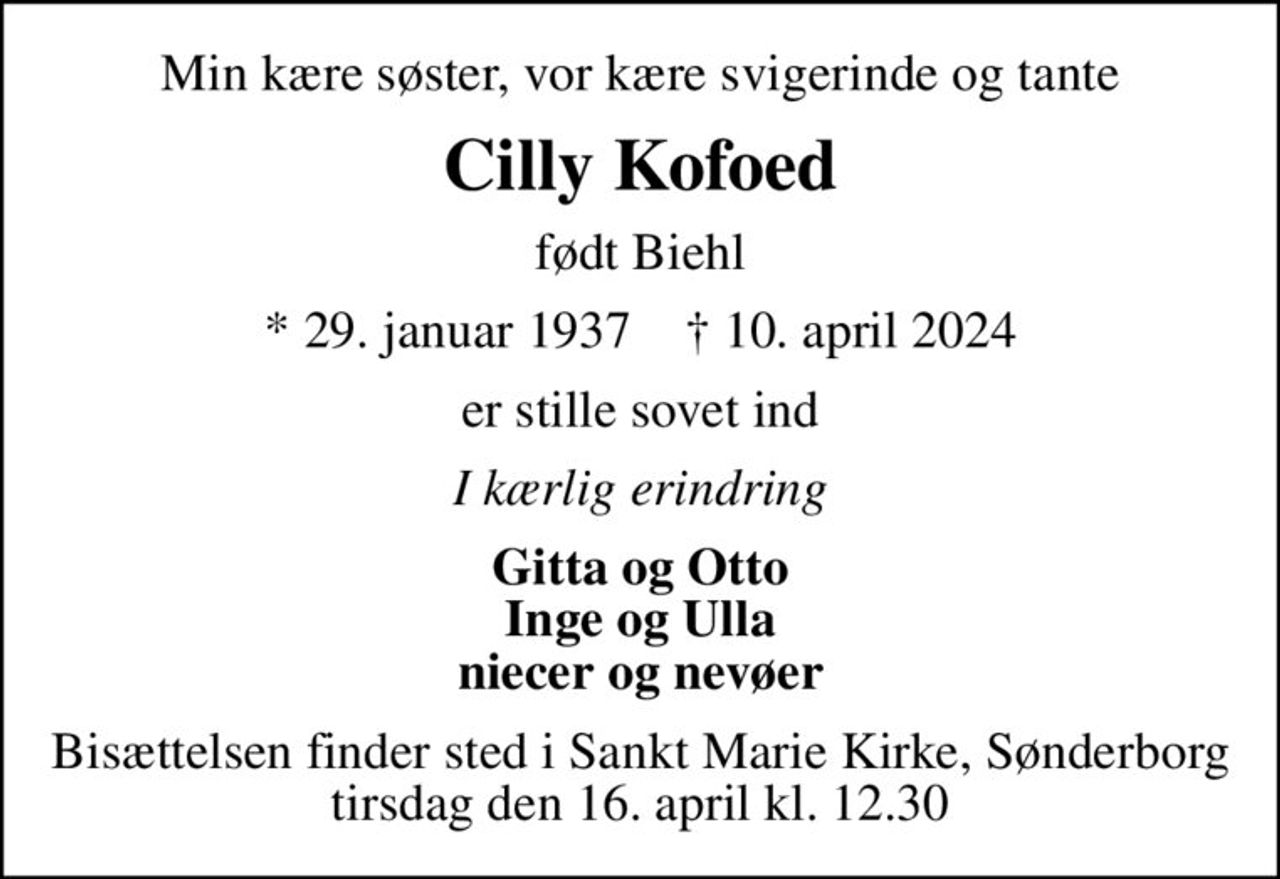 Min kære søster, vor kære svigerinde og tante
Cilly Kofoed
født Biehl
* 29. januar 1937    ✝ 10. april 2024
er stille sovet ind
I kærlig erindring
Gitta og Otto Inge og Ulla niecer og nevøer
Bisættelsen finder sted i Sankt Marie Kirke, Sønderborg  tirsdag den 16. april kl. 12.30