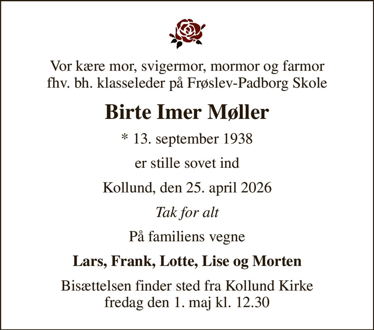 Vor kære mor, svigermor, mormor og farmor fhv. bh. klasseleder på Frøslev-Padborg Skole
Birte Imer Møller
* 13. september 1938
er stille sovet ind
Kollund, den 25. april 2026
Tak for alt
På familiens vegne
Lars, Frank, Lotte, Lise og Morten
Bisættelsen finder sted fra Kollund Kirke  fredag den 1. maj kl. 12.30